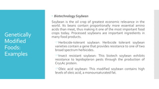 Genetically
Modified
Foods:
Examples
 Biotechnology Soybean
Soybean is the oil crop of greatest economic relevance in the
world. Its beans contain proportionally more essential amino
acids than meat, thus making it one of the most important food
crops today. Processed soybeans are important ingredients in
many food products.
Herbicide-tolerant soybean: Herbicide tolerant soybean
varieties contain a gene that provides resistance to one of two
broad spectrum herbicides.
Insect resistant soybean: This biotech soybean exhibits
resistance to lepidopteron pests through the production of
Cry1Ac protein.
Oleic acid soybean: This modified soybean contains high
levels of oleic acid, a monounsaturated fat.
 