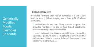 Genetically
Modified
Foods:
Examples
(in contd).
 Biotechnology Rice
Rice is life for more than half of humanity. It is the staple
food for over 3 billion people, more than 90% of whom
are Asians.
Herbicide-tolerant rice: They contain a gene that
provides resistance to one of two broad spectrums,
environmentally benign herbicides.
Insect-tolerant rice: It reduces yield losses caused by
caterpillar pests, the most important of which are the
yellow stem borer in tropical Asia and the striped stem
borer in temperate areas.
 