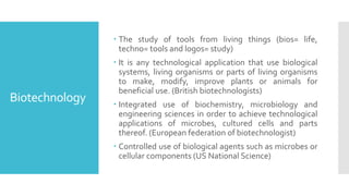 Biotechnology
 The study of tools from living things (bios= life,
techno= tools and logos= study)
 It is any technological application that use biological
systems, living organisms or parts of living organisms
to make, modify, improve plants or animals for
beneficial use. (British biotechnologists)
 Integrated use of biochemistry, microbiology and
engineering sciences in order to achieve technological
applications of microbes, cultured cells and parts
thereof. (European federation of biotechnologist)
 Controlled use of biological agents such as microbes or
cellular components (US National Science)
 