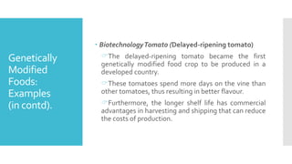 Genetically
Modified
Foods:
Examples
(in contd).
 BiotechnologyTomato (Delayed-ripening tomato)
The delayed-ripening tomato became the first
genetically modified food crop to be produced in a
developed country.
These tomatoes spend more days on the vine than
other tomatoes, thus resulting in better flavour.
Furthermore, the longer shelf life has commercial
advantages in harvesting and shipping that can reduce
the costs of production.
 