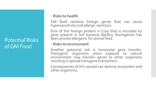 Potential Risks
ofGM Food
 Risks to health
GM food contains foreign genes that can cause
hypersensitivity and allergic reactions.
One of the foreign protein is Cry9 that is encoded by
gene present in soil bacteria Bacillus thuringiensis has
been proved allergenic for animal feed.
 Risks to environment
Another potential risk is horizontal gene transfer.
Transgenic organisms when exposed to natural
environment may transfer genes to other organisms
resulting in spread transgene everywhere.
Consequences of this spread can destroy ecosystem and
other organisms.
 