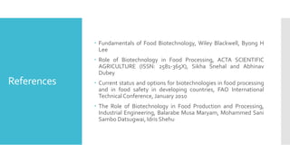 References
 Fundamentals of Food Biotechnology, Wiley Blackwell, Byong H
Lee
 Role of Biotechnology in Food Processing, ACTA SCIENTIFIC
AGRICULTURE (ISSN: 2581-365X), Sikha Snehal and Abhinav
Dubey
 Current status and options for biotechnologies in food processing
and in food safety in developing countries, FAO International
TechnicalConference, January 2010
 The Role of Biotechnology in Food Production and Processing,
Industrial Engineering, Balarabe Musa Maryam, Mohammed Sani
Sambo Datsugwai, Idris Shehu
 