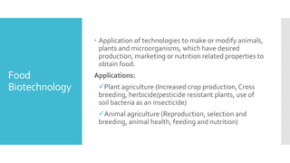 Food
Biotechnology
 Application of technologies to make or modify animals,
plants and microorganisms, which have desired
production, marketing or nutrition related properties to
obtain food.
Applications:
✓Plant agriculture (Increased crop production, Cross
breeding, herbicide/pesticide resistant plants, use of
soil bacteria as an insecticide)
✓Animal agriculture (Reproduction, selection and
breeding, animal health, feeding and nutrition)
 