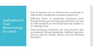 Applications of
Food
Biotechnology
(in contd).
✓Use of bacteria such as Sacchromyces cerevisiae to
make bread, Lactobacillus to produce yoghurt etc.
✓Different strains of genetically engineered yeast
through foreign gene encoding glucoamylase are used
to make breweries at commercial level has enabled us
to make light wine.
✓Food processing companies are using enzymes that
are produced through genetically modified organisms
and are used for making cheese, curd and flavoring
food items.
 