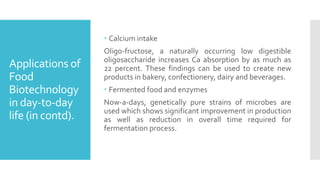 Applications of
Food
Biotechnology
in day-to-day
life (in contd).
 Calcium intake
Oligo-fructose, a naturally occurring low digestible
oligosaccharide increases Ca absorption by as much as
22 percent. These findings can be used to create new
products in bakery, confectionery, dairy and beverages.
 Fermented food and enzymes
Now-a-days, genetically pure strains of microbes are
used which shows significant improvement in production
as well as reduction in overall time required for
fermentation process.
 
