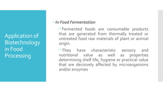 Application of
Biotechnology
in Food
Processing
 In Food Fermentation
Fermented foods are consumable products
that are generated from thermally treated or
untreated food raw materials of plant or animal
origin.
They have characteristic sensory and
nutritional value as well as properties
determining shelf life, hygiene or practical value
that are decisively affected by microorganisms
and/or enzymes
 