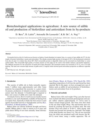 Biotechnological applications in agriculture: A new source of edible
oil and production of biofertilizer and antioxidant from its by-products
D. Bera b
, D. Lahiri b
, Antonella De Leonardis a
, K.B. De c
, A. Nag c,*
a
Department of Agricultural, Food, Environmental and Microbiological Science and Technologies (DiSTAAM), University of Molise, via De
Sanctus, 86100 Campo basso, Italy
b
Rural Development Centre, Indian Institute of Technology, Kharagpur, India
c
Natural Product Laboratories, Chemistry Department, Indian Institute of Technology, Kharagpur 721 302, West Bengal, India
Received 14 September 2005; received in revised form 28 November 2006; accepted 29 November 2006
Available online 21 January 2007
Abstract
Terminalia belerica Roxb (Combretaceae) known as bahera, found abundant in tropical Asia, is a source of new edible oil (37% by dry
weight of kernel), biofertilizer, tannin and antioxidant. The oilcake contains high amount of nitrogen (8.34%). On biochemical evaluation
form the oil cake it is evident that about 60% NaCl extractable protein is digestible which can be converted into biofertilizer or some
useful fodder. The extractable high quality of tannin present in fruit pulp can be used in the leather industry and herbal medicines.
The diﬀerent processes for the extraction of tannin have been discussed. The maximum tannin was extracted at 135 °C over 12 h with
shaking. The seed coat contains high amount of gallic acid (3.2 mg/ml) which showed good antioxidant properties on diﬀerent vegetable
oils.
Ó 2007 Elsevier Ltd. All rights reserved.
Keywords: Bahera oil; Antioxidant; Biofertilizer; Tannin
1. Introduction
The scarcity of edible oils in India (annually require-
ments 5 million tones approximately) and other Asian
countries has jeopardized the economy to a great extent.
At present, production of oilseeds in some Asian countries
cannot meet the demand. A breakthrough is required to
ﬁnd a new source of edible oil to meet this demand.
Terminalia belerica Roxb (Combretaceae) locally known
as bahera is one such abundantly available oil bearing fruit
in tropical Asia. Generally in India the fruit extract is used
against myocardial necrosis or hypoglycemic activity (Kar,
Choudhury, & Bandyopadhyay, 2003).
Bahera plant can tolerate moderate drought and heavy
rainfall. Bahera plant is able to mature in 6–8 years and
yields about 500 kg of raw fruits annually. Some informa-
tion (Chopra, Mayer, & Chopra, 1976; Nag & De, 1995)
regarding composition of oil from the seed kernel has been
reported. But in this paper, we have envisaged new uses of
bahera seeds as edible oil and production of biofertilizer,
tannin and antioxidant from its by-products.
2. Materials and methods
Bahera fruits (120; total weight 570 g), just after harvest
were washed with dilute potassium permanganate and cop-
per sulfate solution (approximately 1% (w/v)) each to
reduce natural fungal growth. The fruits were then dried
in the sun (ﬁnal weight 500 g). The seed kernels were col-
lected by cracking the hard nut of bahera seed. The seed
kernels (59 g) were dried at 70–80 °C. After drying, seed
kernels were ground into powder by a ball mill. The weight
of the dried powder was about 51 g. The oil was extracted
from the dried and powdered meal with hexane (bp 40–
60 °C) seven times, using a soxhlet apparatus. The oil
0260-8774/$ - see front matter Ó 2007 Elsevier Ltd. All rights reserved.
doi:10.1016/j.jfoodeng.2006.11.034
*
Corresponding author.
E-mail address: ahinnag@chem.iitkgp.ernet.in (A. Nag).
www.elsevier.com/locate/jfoodeng
Journal of Food Engineering 81 (2007) 688–692
 