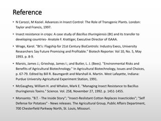Reference
• N Carozzi, M Koziel. Advances in Insect Control: The Role of Transgenic Plants. London:
Taylor and Francis, 1997.
• Insect resistance in crops: A case study of Bacillus thuringiensis (Bt) and its transfer to
developing countries- Anatole F. Krattiger, Executive Director of ISAAA.
• Wrage, Karol. "Bt's: Flagship for 21st Century BioControls: Industry Execs, University
Researchers Say Future Promising and Profitable." Biotech Reporter. Vol 10, No. 5, May
1993. p. 8-9.
• Marois, James J.; Grieshop, James I.; and Butler, L. J. (Bees). "Environmental Risks and
Benefits of Agricultural Biotechnology." In Agricultural Biotechnology, Issues and Choices,
p. 67-79. Edited by Bill R. Baumgardt and Marshall A. Martin. West Lafayette, Indiana:
Purdue University Agricultural Experiment Station, 1991.
• McGaughey, William H. and Whalon, Mark E. "Managing Insect Resistance to Bacillus
thuringiensis Toxins." Science. Vol. 258, November 27, 1992. p. 1451-1455.
• Monsanto. "B.T. - The Inside Story"; "Insect-Reslistant Cotton Replaces Insecticides"; "Self
Defense for Potatoes" - News releases. The Agricultural Group, Public Affairs Department,
700 Chesterfield Parkway North, St. Louis, Missouri.
 