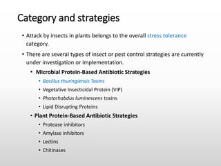 Category and strategies
• Attack by insects in plants belongs to the overall stress tolerance
category.
• There are several types of insect or pest control strategies are currently
under investigation or implementation.
• Microbial Protein-Based Antibiotic Strategies
• Bacillus thuringiensis Toxins
• Vegetative Insecticidal Protein (VIP)
• Photorhabdus luminescens toxins
• Lipid Disrupting Proteins
• Plant Protein-Based Antibiotic Strategies
• Protease inhibitors
• Amylase inhibitors
• Lectins
• Chitinases
 