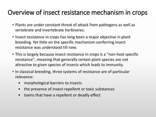 Overview of insect resistance mechanism in crops
• Plants are under constant threat of attack from pathogens as well as
vertebrate and invertebrate herbivores.
• Insect resistance in crops has long been a major objective in plant
breeding. Yet little on the specific mechanism conferring insect
resistance was understood till now.
• This is largely because insect resistance in crops is a "non-host specific
resistance", meaning that generally certain plant species are not
attractive to given species of insects which leads to immunity.
• In classical breeding, three systems of resistance are of particular
relevance:
• morphological barriers to insects
• the presence of insect-repellent or toxic substances
• toxins that have a repellent or deadly effect
 