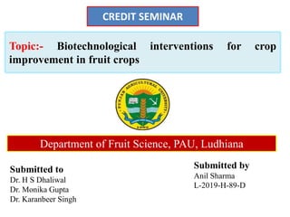 Topic:- Biotechnological interventions for crop
improvement in fruit crops
Submitted to
Dr. H S Dhaliwal
Dr. Monika Gupta
Dr. Karanbeer Singh
Submitted by
Anil Sharma
L-2019-H-89-D
CREDIT SEMINAR
Department of Fruit Science, PAU, Ludhiana
 