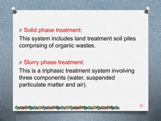 O Solid phase treatment:
This system includes land treatment soil piles
comprising of organic wastes.

O Slurry phase treatment:
This is a triphasic treatment system involving
three components (water, suspended
particulate matter and air).


                                                 11
 