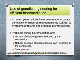 Use of genetic engineering for
efficient bioremediation
O In recent years, efforts have been made to create
  genetically engineered microorganisms (GEMs) to
  overcome problems and enhance bioremediation.

O Problems during bioremediation are:
    Growth of microorganisms reduced by the
    xenobiotics.
    Natural one type of microorganism can’t degrade all
    the xenobiotics.
    Slow process.
    Sometimes xenobiotics will become unavailable 12
    form.
 