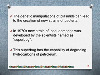 O The genetic manipulations of plasmids can lead
 to the creation of new strains of bacteria.

O In 1970s new strain of pseudomonas was
 developed by the scientists named as
 “superbug”.

O This superbug has the capability of degrading
 hydrocarbons of petroleum.


                                                  13
 