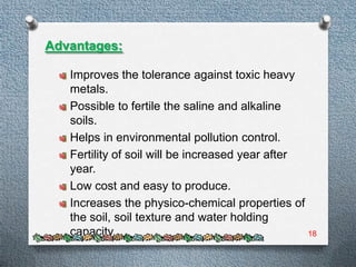 Advantages:

   Improves the tolerance against toxic heavy
   metals.
   Possible to fertile the saline and alkaline
   soils.
   Helps in environmental pollution control.
   Fertility of soil will be increased year after
   year.
   Low cost and easy to produce.
   Increases the physico-chemical properties of
   the soil, soil texture and water holding
   capacity.                                      18
 