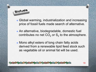 Global warming, industrialization and increasing
price of fossil fuels made search of alternative.

An alternative, biodegradable, domestic fuel
contributes no net CO2 or S2 to the atmosphere.

Mono alkyl esters of long chain fatty acids
derived from a renewable lipid feed stock such
as vegetable oil or animal fat will be used.


                                              19
 