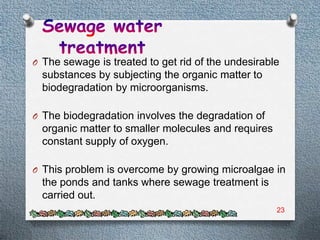 O The sewage is treated to get rid of the undesirable
  substances by subjecting the organic matter to
  biodegradation by microorganisms.

O The biodegradation involves the degradation of
  organic matter to smaller molecules and requires
  constant supply of oxygen.

O This problem is overcome by growing microalgae in
  the ponds and tanks where sewage treatment is
  carried out.
                                                     23
 