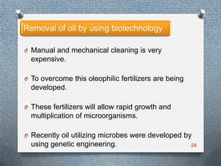 Removal of oil by using biotechnology

O Manual and mechanical cleaning is very
  expensive.

O To overcome this oleophilic fertilizers are being
  developed.

O These fertilizers will allow rapid growth and
  multiplication of microorganisms.

O Recently oil utilizing microbes were developed by
  using genetic engineering.                          24
 