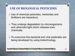 O Use of chemical pesticides, herbicides and
  fertilizers are hazardous.

O They undergo degradation by microorganisms
  and ultraviolet light which releases toxic
  chemicals.

O To overcome this bacterial and viral pesticides are
  being developed by using biotechnology.


                                                   26
 