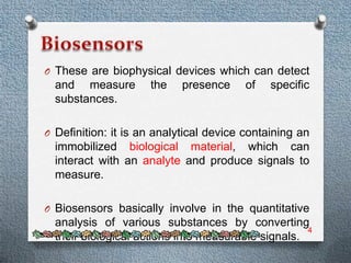 O These are biophysical devices which can detect
  and measure        the    presence    of    specific
  substances.

O Definition: it is an analytical device containing an
  immobilized biological material, which can
  interact with an analyte and produce signals to
  measure.

O Biosensors basically involve in the quantitative
  analysis of various substances by converting
                                                    4
  their biological actions into measurable signals.
 