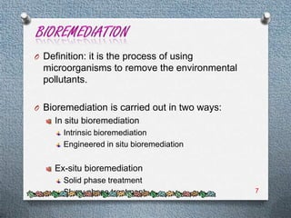 O Definition: it is the process of using
  microorganisms to remove the environmental
  pollutants.

O Bioremediation is carried out in two ways:
     In situ bioremediation
       Intrinsic bioremediation
       Engineered in situ bioremediation

     Ex-situ bioremediation
       Solid phase treatment
       Slurry phase treatment                  7
 
