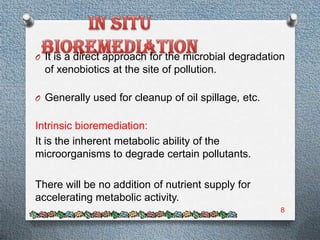 O It is a direct approach for the microbial degradation
  of xenobiotics at the site of pollution.

O Generally used for cleanup of oil spillage, etc.


Intrinsic bioremediation:
It is the inherent metabolic ability of the
microorganisms to degrade certain pollutants.

There will be no addition of nutrient supply for
accelerating metabolic activity.
                                                      8
 