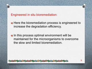 Engineered in situ bioremediation:

  Here the bioremediation process is engineered to
  increase the degradation efficiency.

  In this process optimal environment will be
  maintained for the microorganisms to overcome
  the slow and limited bioremediation.




                                                  9
 