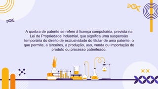 A quebra de patente se refere à licença compulsória, prevista na
Lei de Propriedade Industrial, que significa uma suspensão
temporária do direito de exclusividade do titular de uma patente, o
que permite, a terceiros, a produção, uso, venda ou importação do
produto ou processo patenteado.
 