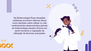 Na Biotecnologia Roxa situações
cotidianas envolvem dilemas éticos
como decisões sobre utilizar ou não
medicamentos desenvolvidos através
de biotecnologia estudos clínicos em
seres humanos e regulação da
utilização de técnicas avançadas.
 