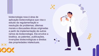 biotecnologia roxa é área de
aplicação biotecnológica que visa o
estudo da regulamentação e
resolução de problemas; dilemas
morais e discussões éticas originadas
a partir da implementação de outros
ramos da biotecnologia. Ela envolve a
bioética, as patentes, publicações,
invenções biotecnológicas e direitos
das propriedades intelectuais.
 