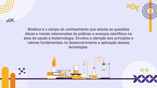 Bioética é o campo do conhecimento que estuda as questões
éticas e morais relacionadas às práticas e avanços científicos na
área da saúde e biotecnologia. Envolve a atenção aos princípios e
valores fundamentais no desenvolvimento e aplicação dessas
tecnologias.
 
