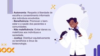 - Autonomia: Respeito à liberdade de
escolha e consentimento informado
dos indivíduos envolvidos.
- Beneficência: Promover o bem-
estar e a saúde dos pacientes e
comunidades.
- Não maleficência: Evitar danos ou
malefícios aos indivíduos e
sociedade.
- Justiça: Distribuir equitativamente
os benefícios e ônus da
biotecnologia.
 