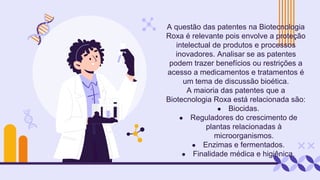 A questão das patentes na Biotecnologia
Roxa é relevante pois envolve a proteção
intelectual de produtos e processos
inovadores. Analisar se as patentes
podem trazer benefícios ou restrições a
acesso a medicamentos e tratamentos é
um tema de discussão bioética.
A maioria das patentes que a
Biotecnologia Roxa está relacionada são:
● Biocidas.
● Reguladores do crescimento de
plantas relacionadas à
microorganismos.
● Enzimas e fermentados.
● Finalidade médica e higiênica.
 
