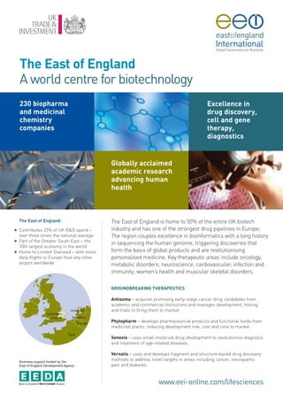 The East of England
    A world centre for biotechnology
    230 biopharma                                                                          Excellence in
    and medicinal                                                                          drug discovery,
    chemistry                                                                              cell and gene
    companies                                                                              therapy,
                                                                                           diagnostics


                                             Globally acclaimed
                                             academic research
                                             advancing human
                                             health



    The East of England:                     The East of England is home to 50% of the entire UK biotech
G   Contributes 25% of UK R&D spend –        industry and has one of the strongest drug pipelines in Europe.
    over three times the national average    The region couples excellence in bioinformatics with a long history
G   Part of the Greater South East – the
                                             in sequencing the human genome, triggering discoveries that
    10th largest economy in the world
G   Home to London Stansted – with more      form the basis of global products and are revolutionising
    daily flights to Europe than any other   personalised medicine. Key therapeutic areas include oncology;
    airport worldwide                        metabolic disorders; neuroscience; cardiovascular; infection and
                                             immunity; women’s health and muscular skeletal disorders.

                                             GROUNDBREAKING THERAPEUTICS

                                             Antisoma – acquires promising early-stage cancer drug candidates from
                                             academic and commercial institutions and manages development, testing
                                             and trials to bring them to market.

                                             Phytopharm – develops pharmaceutical products and functional foods from
                                             medicinal plants; reducing development risk, cost and time to market.

                                             Senexis – uses small-molecule drug development to revolutionise diagnosis
                                             and treatment of age-related diseases.

                                             Vernalis – uses and develops fragment and structure-based drug discovery
    Business support funded by the
                                             methods to address novel targets in areas including cancer, neuropathic
    East of England Development Agency       pain and diabetes.


                                                                   www.eei-online.com/lifesciences
 