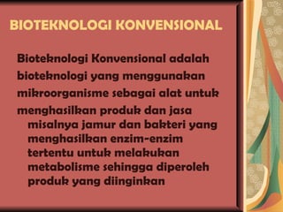 BIOTEKNOLOGI KONVENSIONAL  Bioteknologi Konvensional adalah bioteknologi yang menggunakan mikroorganisme sebagai alat untuk menghasilkan produk dan jasa misalnya jamur dan bakteri yang menghasilkan enzim-enzim tertentu untuk melakukan metabolisme sehingga diperoleh produk yang diinginkan 