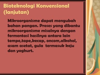 Bioteknologi Konvensional (lanjutan) Mikroorganisme dapat mengubah bahan pangan. Proses yang dibantu mikroorganisme misalnya dengan fermentasi hasilnya antara lain tempe,tape,kecap, oncom,alkohol, asam asetat, gula  termasuk keju dan yoghurt. 