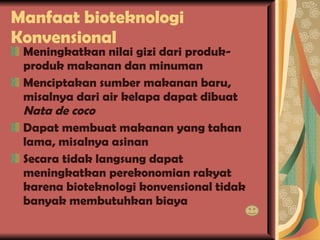 Manfaat bioteknologi Konvensional Meningkatkan nilai gizi dari produk-produk makanan dan minuman Menciptakan sumber makanan baru, misalnya dari air kelapa dapat dibuat  Nata de coco Dapat membuat makanan yang tahan lama, misalnya asinan Secara tidak langsung dapat meningkatkan perekonomian rakyat karena bioteknologi konvensional tidak banyak membutuhkan biaya 