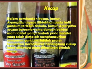 Kecap Dalam pembuatan kecap, jamur,  Aspergillus oryzae  dibiakkan pada kulit gandum terlebih dahulu. Jamur  Aspergillus oryzae  bersama-sama dengan bakteri asam laktat yang tumbuh pada kedelai yang telah dimasak menghancurkan campuran gandum. Setelah proses fermentasi karbohidrat berlangsung cukup lama akhirnya akan dihasilkan produk kecap. 