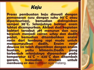 Keju Proses pembuatan keju diawali dengan pemanasan susu dengan suhu 90˚C atau dipasteurisasi, kemudian didinginkan sampai 30˚C. Selanjutnya bakteri asam laktat dicampurkan. Akibat dari kegiatan bakteri tersebut  p H menurun dan susu terpisah menjadi cairan  whey  dan dadih padat, kemudian ditambahkan enzim renin dari lambung sapi muda untuk mengumpulkan dadih. Enzim renin dewasa ini telah digantikan dengan enzim buatan, yaitu klimosin.Dadih yang terbentuk selanjutnya dipanaskan pada temperatur 32˚C – 420˚C dan ditambah garam, kemudian ditekan untuk  membuang air dan  disimpan agar matang.  