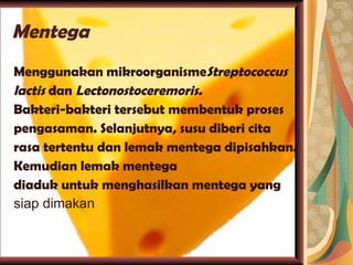 Mentega Menggunakan mikroorganisme Streptococcus lactis  dan  Lectonostoceremoris. Bakteri-bakteri tersebut membentuk proses pengasaman. Selanjutnya, susu diberi cita rasa tertentu dan lemak mentega dipisahkan. Kemudian lemak mentega diaduk untuk menghasilkan mentega yang siap dimakan 