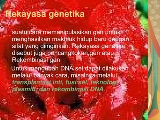 Rekayasa genetika suatu cara memanipulasikan gen untuk menghasilkan makhluk hidup baru dengan sifat yang diinginkan. Rekayasa genetika disebut juga pencangkokan gen atau Rekombinasi gen Untuk mengubah DNA sel dapat dilakukan melalui banyak cara, misalnya melalui  transplantasi inti, fusi sel, teknologi plasmid, dan rekombinasi DNA. 