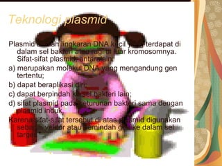 Teknologi plasmid Plasmid adalah lingkaran DNA kecil yang terdapat di dalam sel bakteri atau ragi di luar kromosomnya. Sifat-sifat plasmid, antaralain: a) merupakan molekul DNA yang mengandung gen tertentu; b) dapat beraplikasi diri; c) dapat berpindah ke sel bakteri lain; d) sifat plasmid pada keturunan bakteri sama dengan plasmid induk. Karena sifat-sifat tersebut di atas plasmid digunakan sebagai vektor atau pemindah gen ke dalam sel target. 