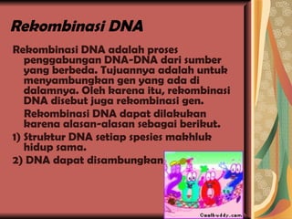 Rekombinasi DNA Rekombinasi DNA adalah proses penggabungan DNA-DNA dari sumber yang berbeda. Tujuannya adalah untuk menyambungkan gen yang ada di dalamnya. Oleh karena itu, rekombinasi DNA disebut juga rekombinasi gen. Rekombinasi DNA dapat dilakukan karena alasan-alasan sebagai berikut. 1) Struktur DNA setiap spesies makhluk hidup sama. 2) DNA dapat disambungkan 