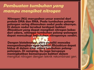 Pembuatan tumbuhan yang mampu mengikat nitrogen Nitrogen (N2) merupakan unsur esensial dari protein DNA dan RNA. Pada tumbuhan polong-polongan sering ditemukan nodul pada akarnya. Di dalam nodul tersebut terdapat bakteri  Rhizobium  yang dapat mengikat nitrogen bebas dari udara, sehingga tumbuhan polong-polongan dapat mencukupi kebutuhan nitrogennya sendiri. Dengan bioteknologi, para peneliti mencoba mengembangkan agar bakteri  Rhizobium  dapat hidup di dalam akar selain tumbuhan polong-polongan. Di samping, itu juga berupaya meningkatkan kemampuan bakteri dalam  mengikat nitrogen dengan teknik rekombinasi gen. 