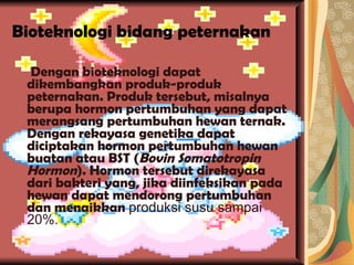Bioteknologi bidang peternakan Dengan bioteknologi dapat dikembangkan produk-produk peternakan. Produk tersebut, misalnya berupa hormon pertumbuhan yang dapat merangsang pertumbuhan hewan ternak. Dengan rekayasa genetika dapat diciptakan hormon pertumbuhan hewan buatan atau BST ( Bovin Somatotropin Hormon ). Hormon tersebut direkayasa dari bakteri yang, jika diinfeksikan pada hewan dapat mendorong pertumbuhan dan menaikkan  produksi susu sampai 20%. 