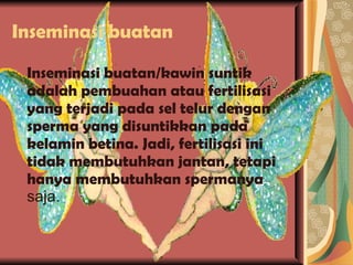 Inseminasi buatan Inseminasi buatan/kawin suntik adalah pembuahan atau fertilisasi yang terjadi pada sel telur dengan sperma yang disuntikkan pada kelamin betina. Jadi, fertilisasi ini tidak membutuhkan jantan, tetapi hanya membutuhkan spermanya  saja. 