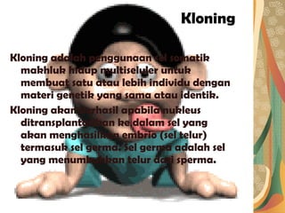 Kloning Kloning adalah penggunaan sel somatik makhluk hidup multiseluler untuk membuat satu atau lebih individu dengan materi genetik yang sama atau identik. Kloning akan berhasil apabila nukleus ditransplantasikan ke dalam sel yang akan menghasilkan embrio (sel telur) termasuk sel germa. Sel germa adalah sel yang menumbuhkan telur dari sperma. 