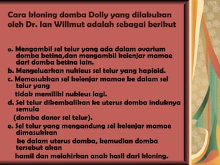 Cara kloning domba Dolly yang dilakukan oleh Dr. Ian Willmut adalah sebagai berikut a . Mengambil sel telur yang ada dalam ovarium domba betina,dan mengambil kelenjar mamae dari domba betina lain. b. Mengeluarkan nukleus sel telur yang haploid. c. Memasukkan sel kelenjar mamae ke dalam sel telur yang tidak memiliki nukleus lagi. d. Sel telur dikembalikan ke uterus domba induknya semula (domba donor sel telur). e. Sel telur yang mengandung sel kelenjar mamae dimasukkan ke dalam uterus domba, kemudian domba tersebut akan hamil dan melahirkan anak hasil dari kloning. 