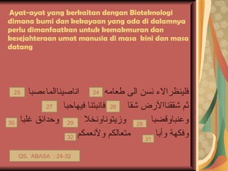 ِ Ayat-ayat yang berkaitan dengan Bioteknologi dimana bumi dan kekayaan yang ada di dalamnya perlu dimanfaatkan untuk kemakmuran dan kesejahteraan umat manusia di masa  kini dan masa datang فلينظرالاء نسن الى طعامه  اناصيناالماءصبا  ثم شققناالآرض شقا  فانبتنا فيهاحبا  وعنباوقضبا  وزيتوناونخلا  وحدائق غلبا وفكهة وأبا  متعالكم ولآنعمكم  32 31 28 30 29 24 25 26 27 QS. ‘ABASA  : 24-32 