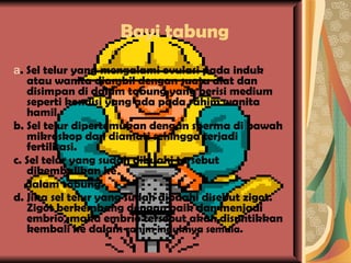 Bayi tabung a . Sel telur yang mengalami ovulasi pada induk atau wanita diambil dengan suatu alat dan disimpan di dalam tabung yang berisi medium seperti kondisi yang ada pada rahim wanita hamil. b. Sel telur dipertemukan dengan sperma di bawah mikroskop dan diamati sehingga terjadi fertilisasi. c. Sel telur yang sudah dibuahi tersebut dikembalikan ke dalam tabung. d. Jika sel telur yang sudah dibuahi disebut zigot. Zigot berkembang dengan baik dan menjadi embrio, maka embrio tersebut akan disuntikkan kembali ke dalam  rahim induknya semula. 